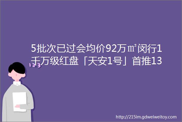 5批次已过会均价92万㎡闵行1千万级红盘「天安1号」首推130170㎡34房